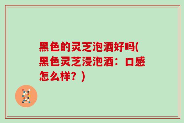 黑色的灵芝泡酒好吗(黑色灵芝浸泡酒：口感怎么样？)