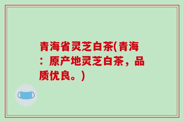 青海省灵芝白茶(青海：原产地灵芝白茶，品质优良。)
