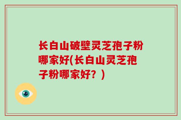 长白山破壁灵芝孢子粉哪家好(长白山灵芝孢子粉哪家好?)