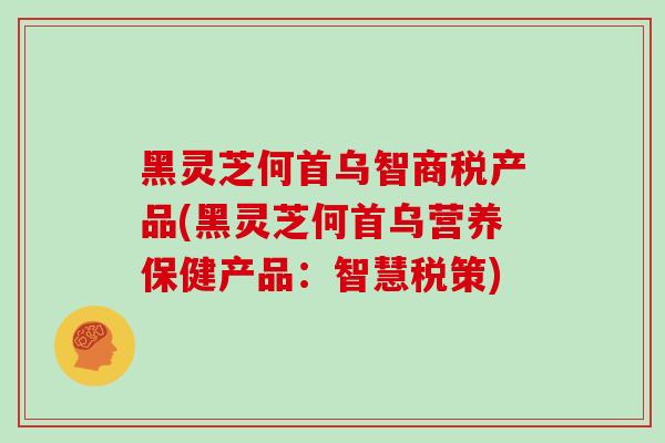 黑灵芝何首乌智商税产品(黑灵芝何首乌营养保健产品：智慧税策)