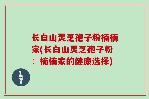 长白山灵芝孢子粉楠楠家(长白山灵芝孢子粉：楠楠家的健康选择)