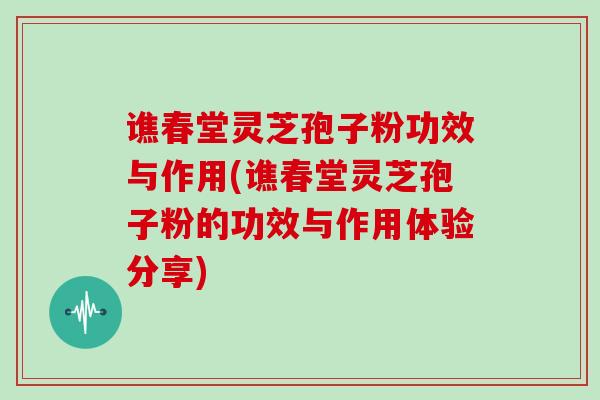 谯春堂灵芝孢子粉功效与作用(谯春堂灵芝孢子粉的功效与作用体验分享)