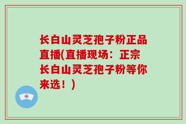 长白山灵芝孢子粉正品直播(直播现场：正宗长白山灵芝孢子粉等你来选！)
