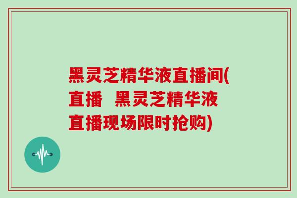 黑灵芝精华液直播间(直播  黑灵芝精华液直播现场限时抢购)