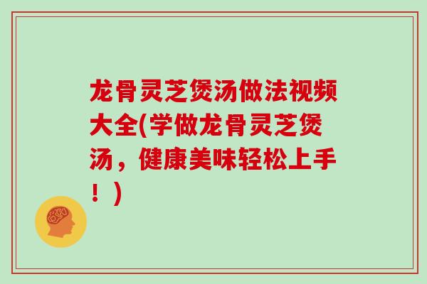 龙骨灵芝煲汤做法视频大全(学做龙骨灵芝煲汤,健康美味轻松上手!)