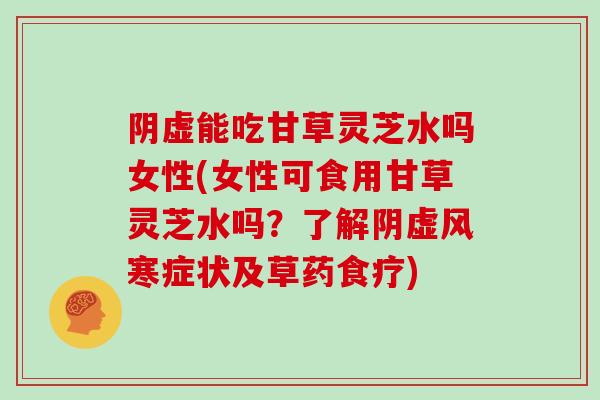阴虚能吃甘草灵芝水吗女性(女性可食用甘草灵芝水吗?了解阴虚风寒症状及草药食疗)
