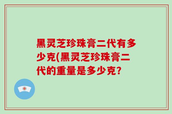 黑灵芝珍珠膏二代有多少克(黑灵芝珍珠膏二代的重量是多少克?