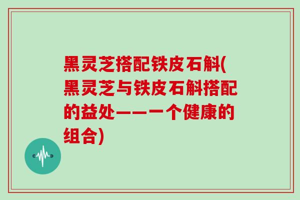 黑灵芝搭配铁皮石斛(黑灵芝与铁皮石斛搭配的益处——一个健康的组合)