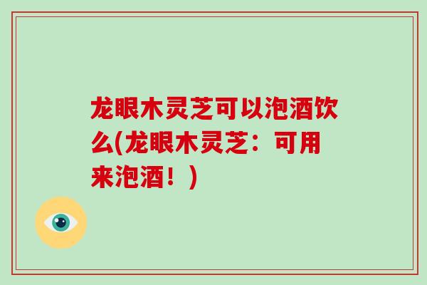 龙眼木灵芝可以泡酒饮么(龙眼木灵芝：可用来泡酒！)