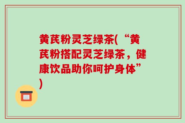 黄芪粉灵芝绿茶(“黄芪粉搭配灵芝绿茶，健康饮品助你呵护身体”)