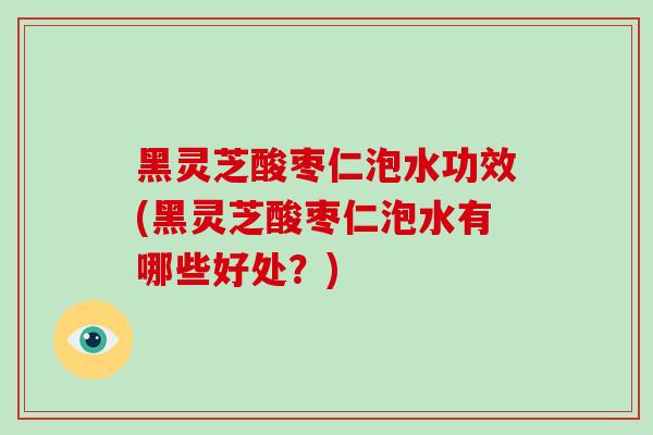 黑灵芝酸枣仁泡水功效(黑灵芝酸枣仁泡水有哪些好处?)