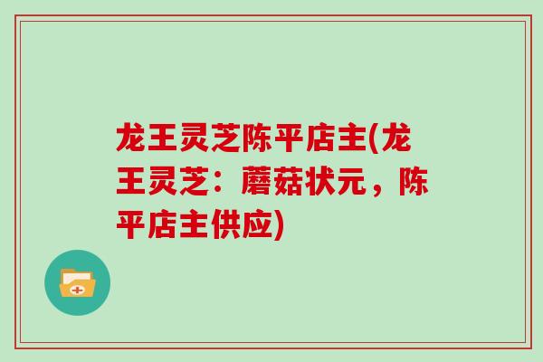 龙王灵芝陈平店主(龙王灵芝：蘑菇状元，陈平店主供应)