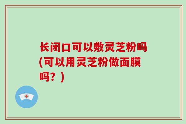 长闭口可以敷灵芝粉吗(可以用灵芝粉做面膜吗?)