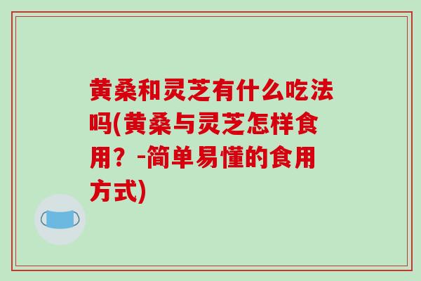 黄桑和灵芝有什么吃法吗(黄桑与灵芝怎样食用?-简单易懂的食用方式)