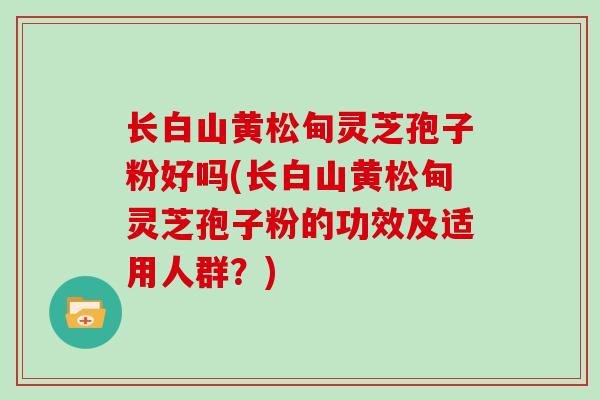 长白山黄松甸灵芝孢子粉好吗(长白山黄松甸灵芝孢子粉的功效及适用人群?)