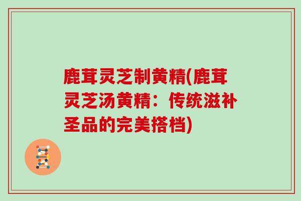 鹿茸灵芝制黄精(鹿茸灵芝汤黄精：传统滋补圣品的完美搭档)