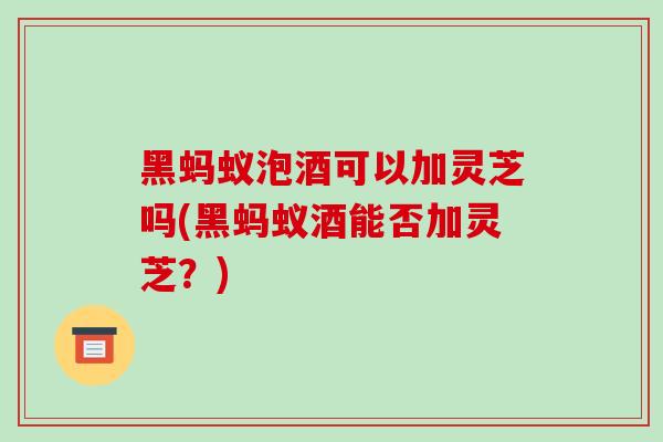 黑蚂蚁泡酒可以加灵芝吗(黑蚂蚁酒能否加灵芝?)