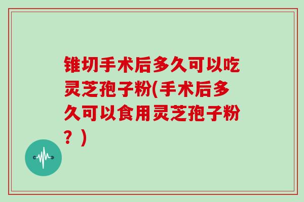锥切手术后多久可以吃灵芝孢子粉(手术后多久可以食用灵芝孢子粉?)