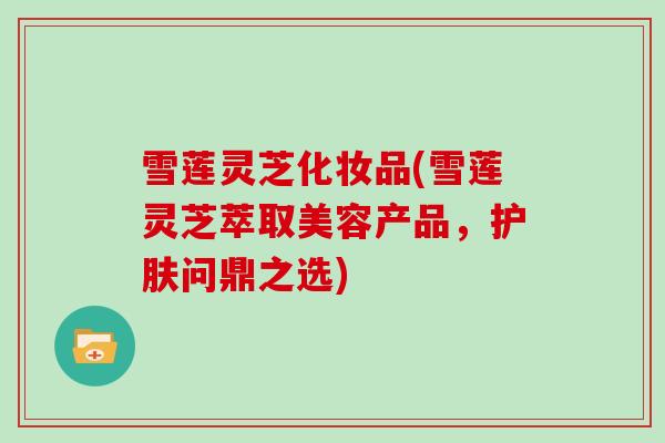 雪莲灵芝化妆品(雪莲灵芝萃取美容产品,护肤问鼎之选)