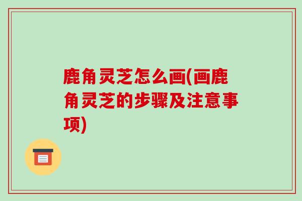 鹿角灵芝怎么画(画鹿角灵芝的步骤及注意事项)