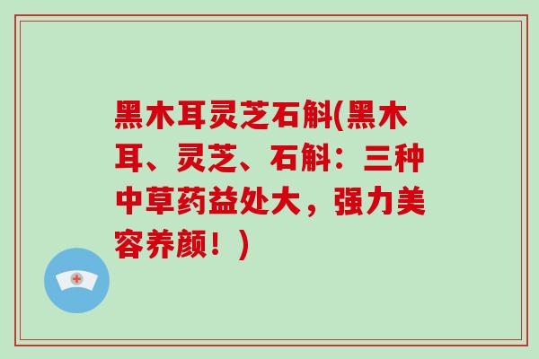 黑木耳灵芝石斛(黑木耳、灵芝、石斛:三种中草药益处大,强力美容养颜!)