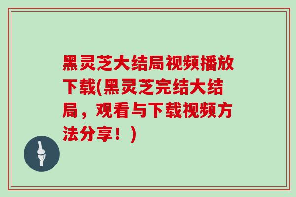 黑灵芝大结局视频播放下载(黑灵芝完结大结局,观看与下载视频方法分享!)