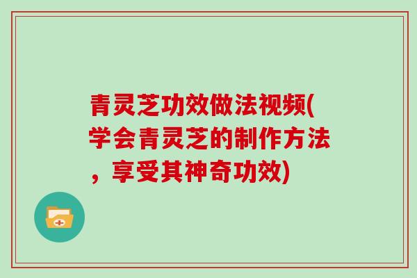 青灵芝功效做法视频(学会青灵芝的制作方法，享受其神奇功效)