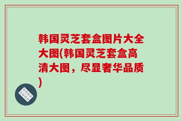 韩国灵芝套盒图片大全大图(韩国灵芝套盒高清大图,尽显奢华品质)