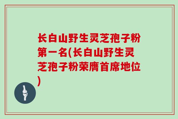 长白山野生灵芝孢子粉第一名(长白山野生灵芝孢子粉荣膺首席地位)