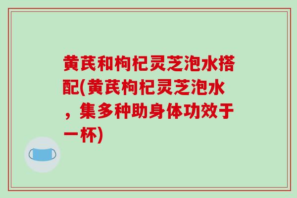 黄芪和枸杞灵芝泡水搭配(黄芪枸杞灵芝泡水,集多种助身体功效于一杯)