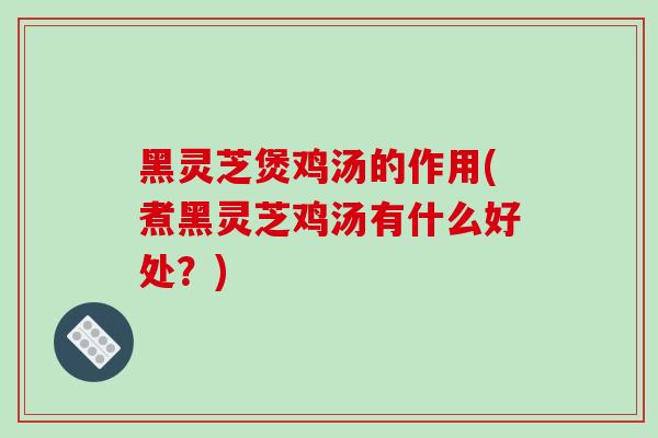 黑灵芝煲鸡汤的作用(煮黑灵芝鸡汤有什么好处?)