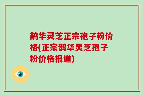 鹊华灵芝正宗孢子粉价格(正宗鹊华灵芝孢子粉价格报道)