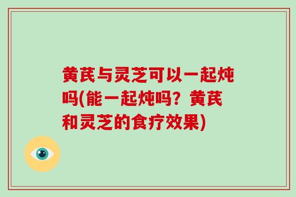 黄芪与灵芝可以一起炖吗(能一起炖吗？黄芪和灵芝的食疗效果)