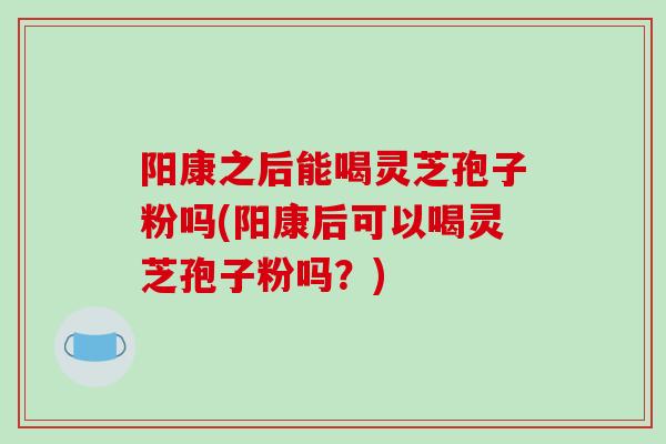 阳康之后能喝灵芝孢子粉吗(阳康后可以喝灵芝孢子粉吗?)