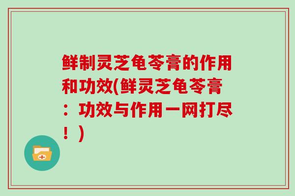 鲜制灵芝龟苓膏的作用和功效(鲜灵芝龟苓膏：功效与作用一网打尽！)
