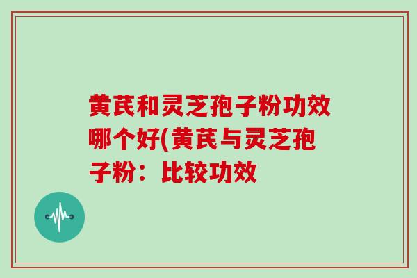 黄芪和灵芝孢子粉功效哪个好(黄芪与灵芝孢子粉:比较功效
