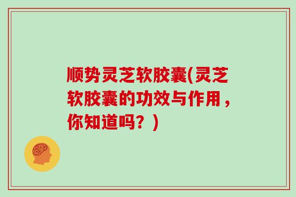 顺势灵芝软胶囊(灵芝软胶囊的功效与作用,你知道吗?)