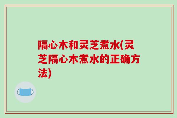 隔心木和灵芝煮水(灵芝隔心木煮水的正确方法)