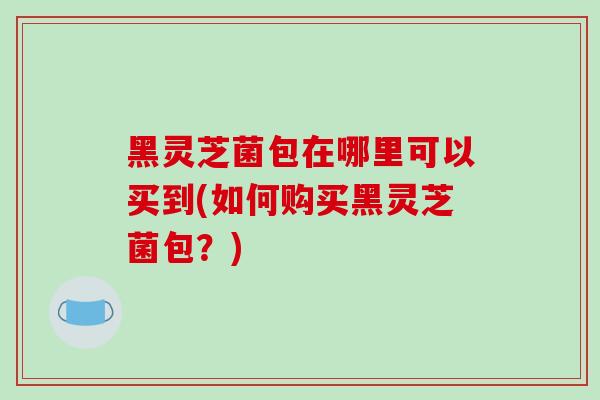 黑灵芝菌包在哪里可以买到(如何购买黑灵芝菌包?)
