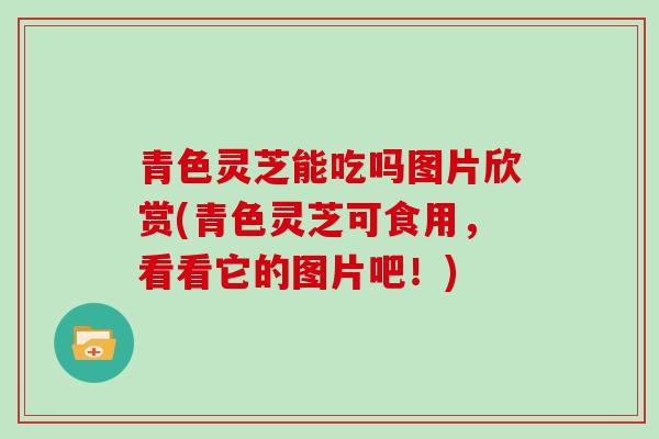 青色灵芝能吃吗图片欣赏(青色灵芝可食用，看看它的图片吧！)