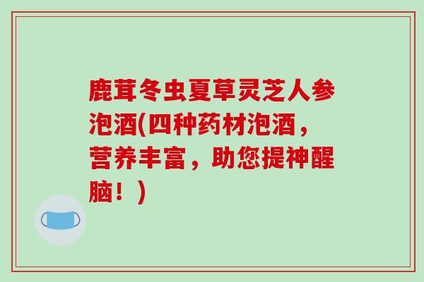 鹿茸冬虫夏草灵芝人参泡酒(四种药材泡酒，营养丰富，助您提神醒脑！)