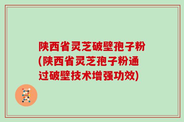 陕西省灵芝破壁孢子粉(陕西省灵芝孢子粉通过破壁技术增强功效)