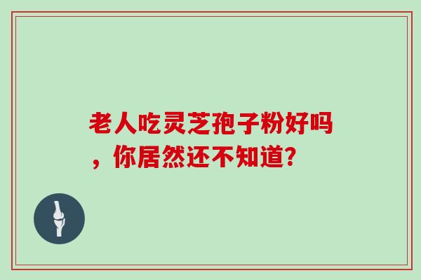 老人吃灵芝孢子粉好吗，你居然还不知道？