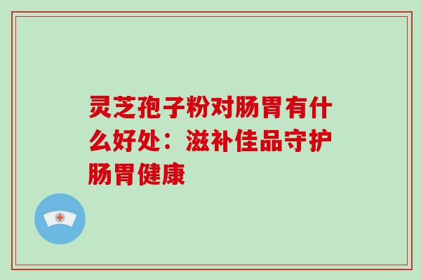 灵芝孢子粉对肠胃有什么好处：滋补佳品守护肠胃健康