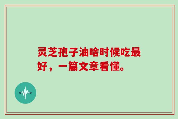 灵芝孢子油啥时候吃最好,一篇文章看懂。