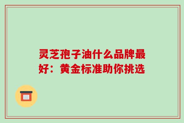 灵芝孢子油什么品牌最好:黄金标准助你挑选