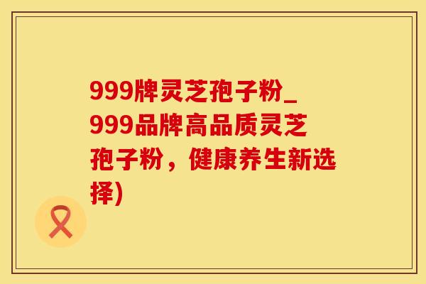 999牌灵芝孢子粉_999品牌高品质灵芝孢子粉,健康养生新选择)