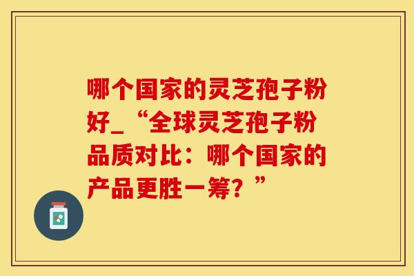 哪个国家的灵芝孢子粉好_“全球灵芝孢子粉品质对比:哪个国家的产品更胜一筹?”