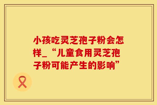 小孩吃灵芝孢子粉会怎样_“儿童食用灵芝孢子粉可能产生的影响”