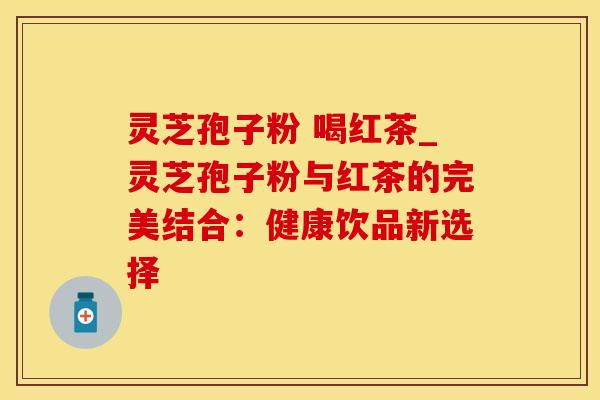 灵芝孢子粉 喝红茶_灵芝孢子粉与红茶的完美结合:健康饮品新选择